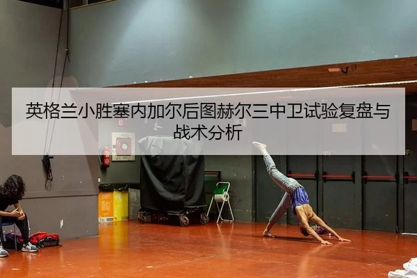 英格兰小胜塞内加尔后图赫尔三中卫试验复盘与战术分析